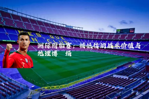 洲际附加赛：被低估的战术价值与地理博弈场